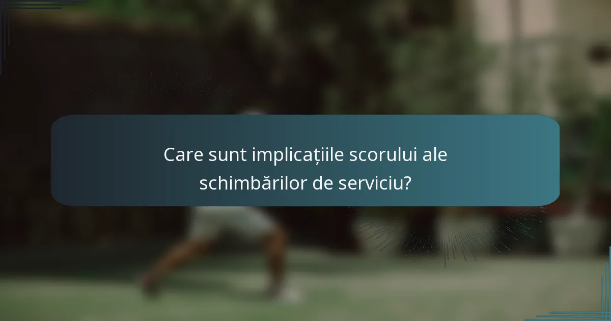 Care sunt implicațiile scorului ale schimbărilor de serviciu?