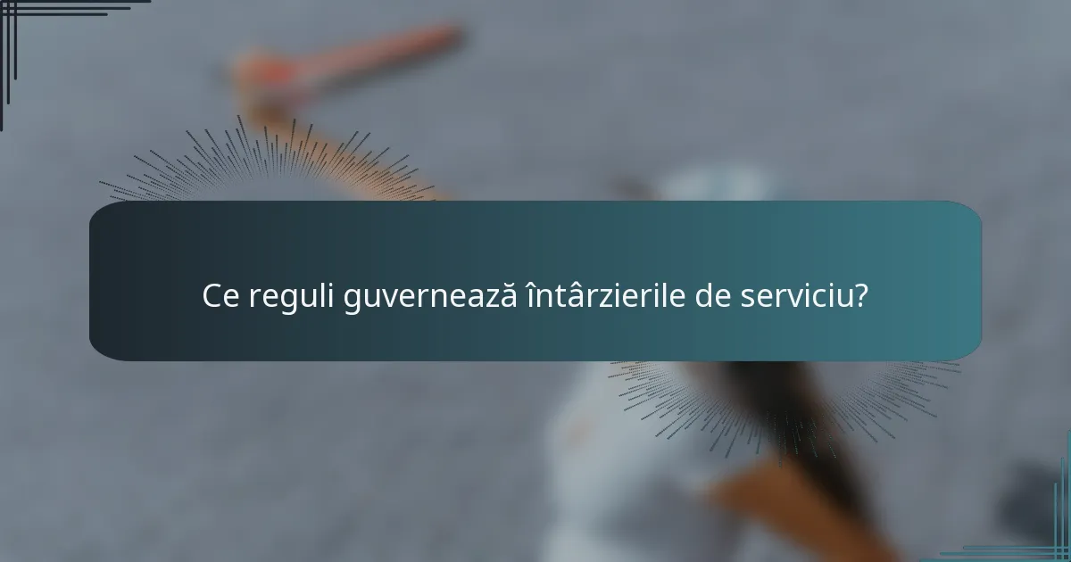Ce reguli guvernează întârzierile de serviciu?