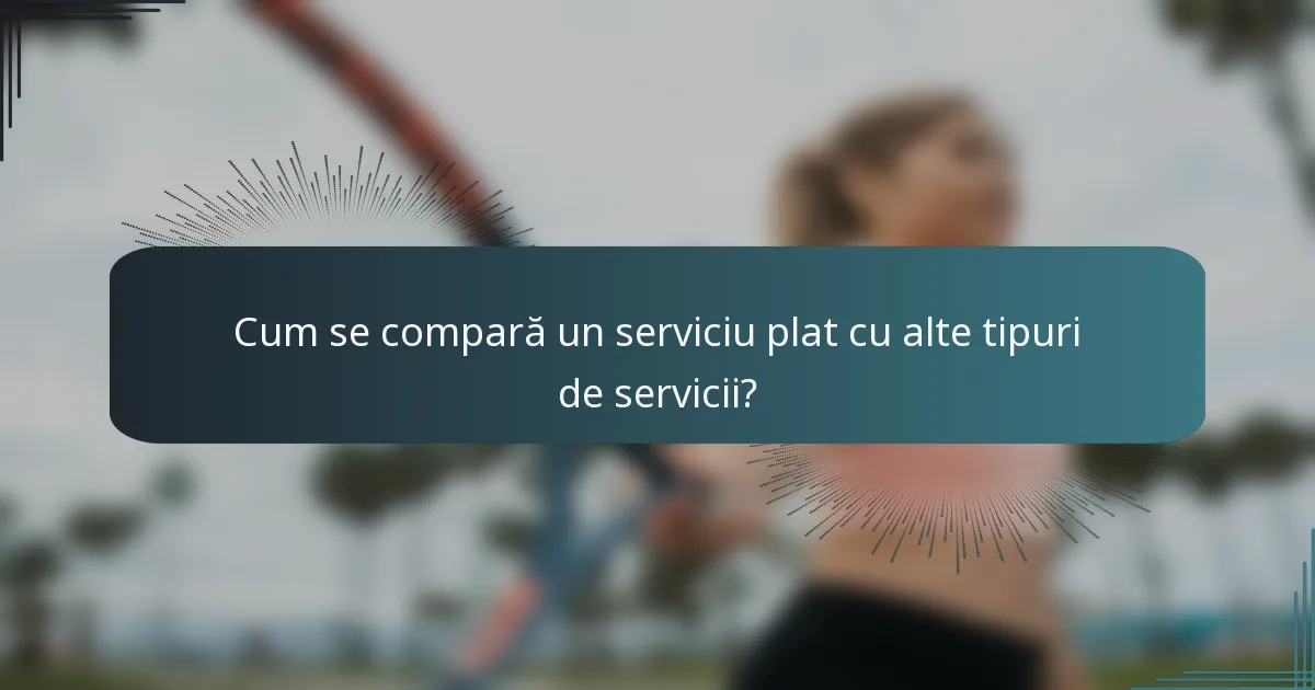 Cum se compară un serviciu plat cu alte tipuri de servicii?