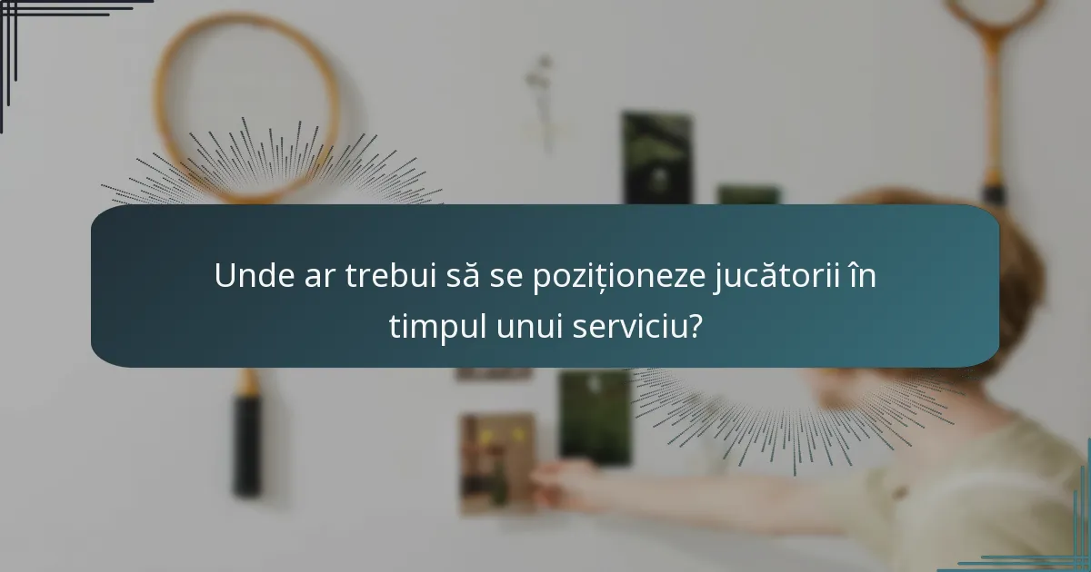 Unde ar trebui să se poziționeze jucătorii în timpul unui serviciu?